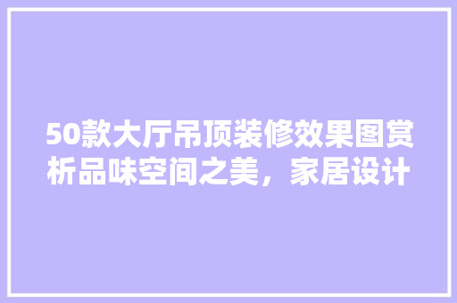 50款大厅吊顶装修效果图赏析品味空间之美，家居设计新篇章
