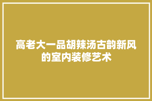 高老大一品胡辣汤古韵新风的室内装修艺术