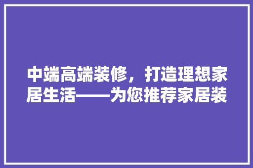 中端高端装修，打造理想家居生活——为您推荐家居装修首选品牌