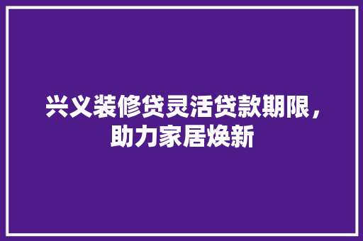 兴义装修贷灵活贷款期限，助力家居焕新