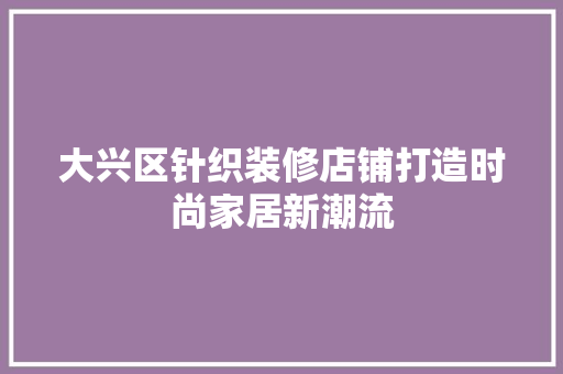大兴区针织装修店铺打造时尚家居新潮流