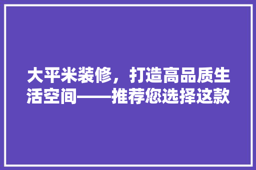 大平米装修，打造高品质生活空间——推荐您选择这款装修方法