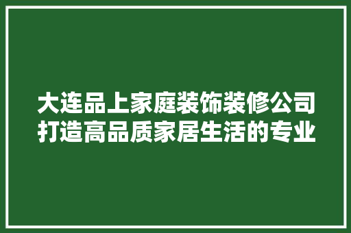 大连品上家庭装饰装修公司打造高品质家居生活的专业之选