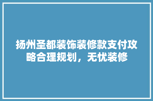 扬州圣都装饰装修款支付攻略合理规划，无忧装修