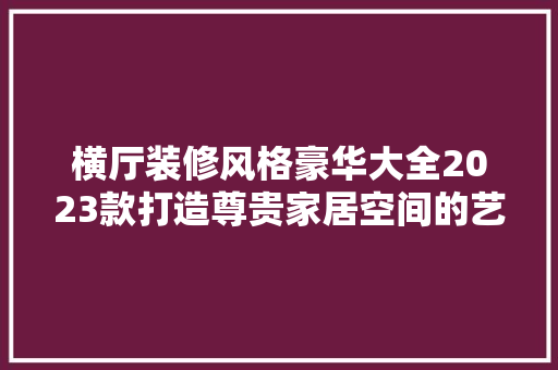 横厅装修风格豪华大全2023款打造尊贵家居空间的艺术之路  第1张