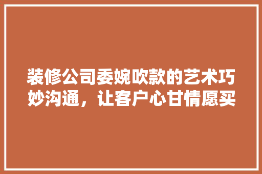 装修公司委婉吹款的艺术巧妙沟通，让客户心甘情愿买单  第1张