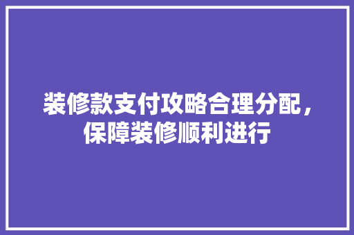 装修款支付攻略合理分配，保障装修顺利进行