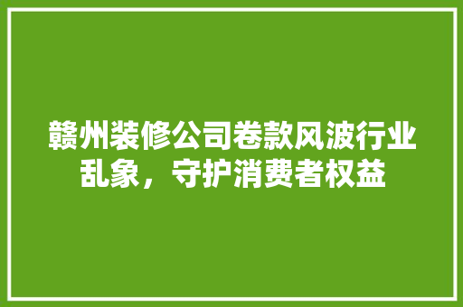 赣州装修公司卷款风波行业乱象，守护消费者权益