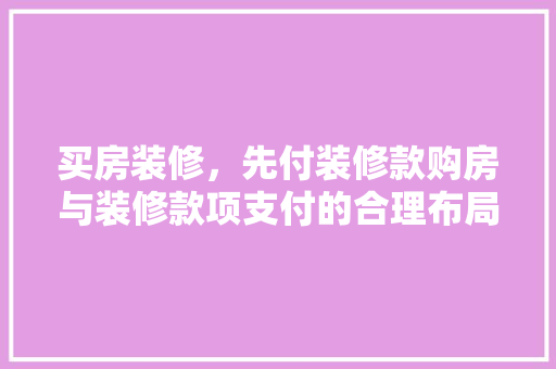 买房装修，先付装修款购房与装修款项支付的合理布局