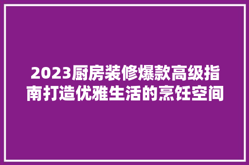 2023厨房装修爆款高级指南打造优雅生活的烹饪空间