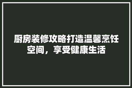 厨房装修攻略打造温馨烹饪空间，享受健康生活
