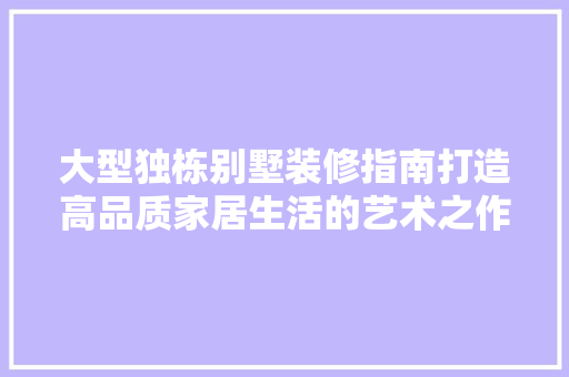 大型独栋别墅装修指南打造高品质家居生活的艺术之作