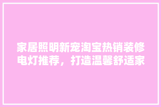 家居照明新宠淘宝热销装修电灯推荐，打造温馨舒适家居环境