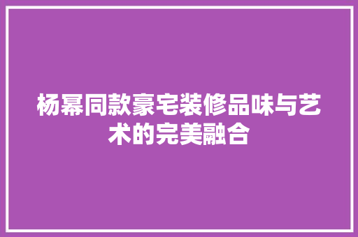 杨幂同款豪宅装修品味与艺术的完美融合  第1张