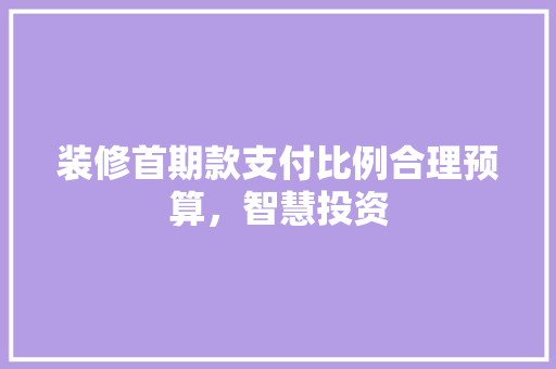 装修首期款支付比例合理预算，智慧投资