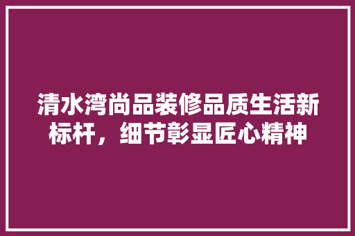 清水湾尚品装修品质生活新标杆，细节彰显匠心精神  第1张