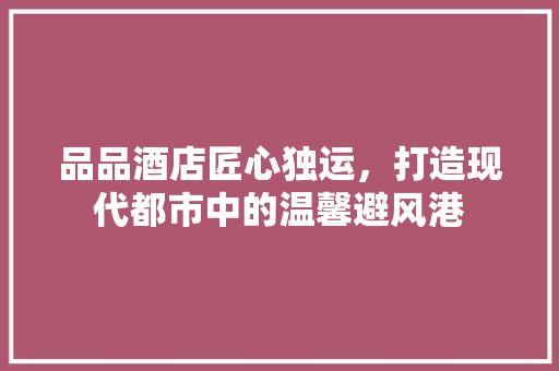 品品酒店匠心独运，打造现代都市中的温馨避风港