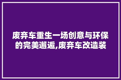 废弃车重生一场创意与环保的完美邂逅,废弃车改造装修艺术品探析