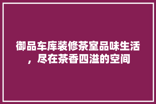 御品车库装修茶室品味生活，尽在茶香四溢的空间  第1张