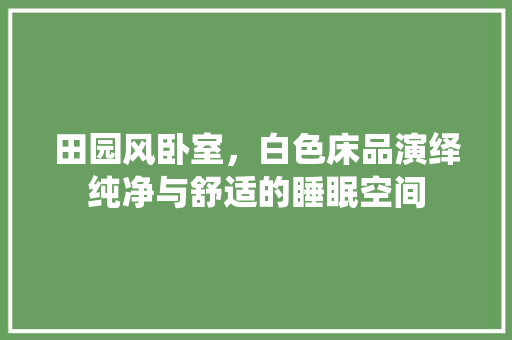 田园风卧室，白色床品演绎纯净与舒适的睡眠空间
