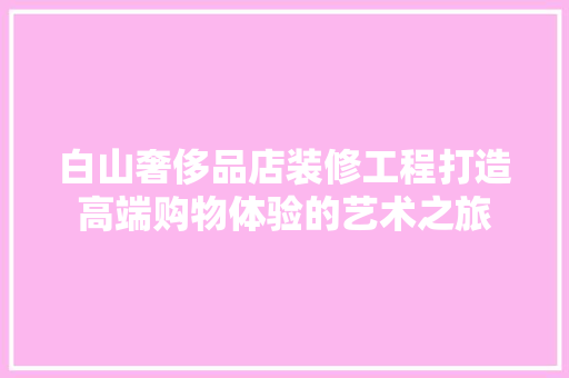 白山奢侈品店装修工程打造高端购物体验的艺术之旅