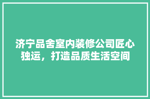 济宁品舍室内装修公司匠心独运，打造品质生活空间
