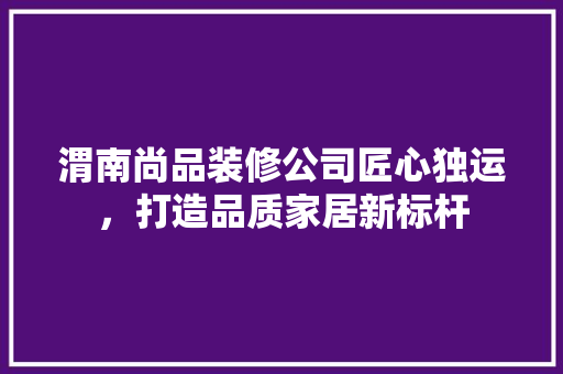 渭南尚品装修公司匠心独运，打造品质家居新标杆  第1张