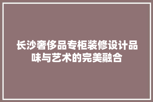 长沙奢侈品专柜装修设计品味与艺术的完美融合
