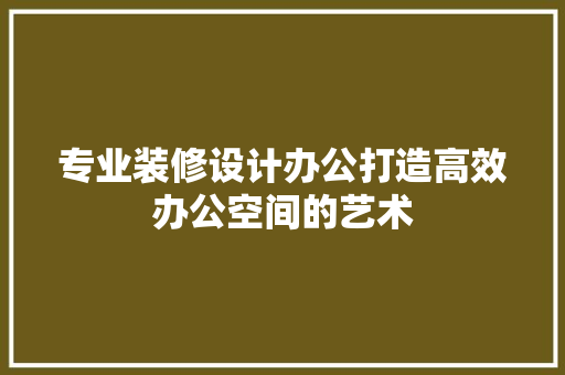 专业装修设计办公打造高效办公空间的艺术