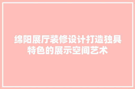 绵阳展厅装修设计打造独具特色的展示空间艺术