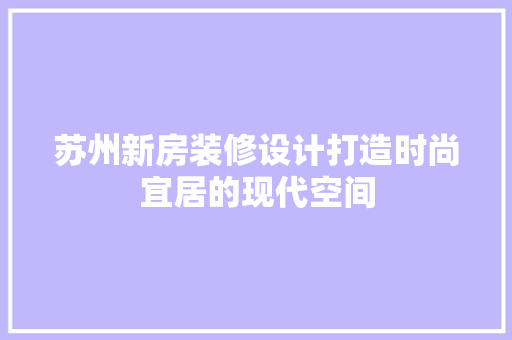 苏州新房装修设计打造时尚宜居的现代空间