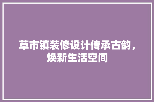 草市镇装修设计传承古韵，焕新生活空间