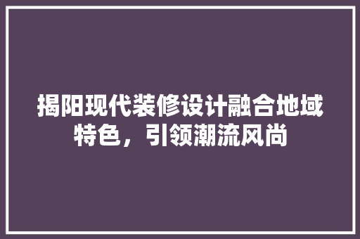 揭阳现代装修设计融合地域特色，引领潮流风尚