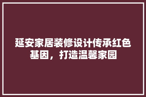 延安家居装修设计传承红色基因，打造温馨家园  第1张