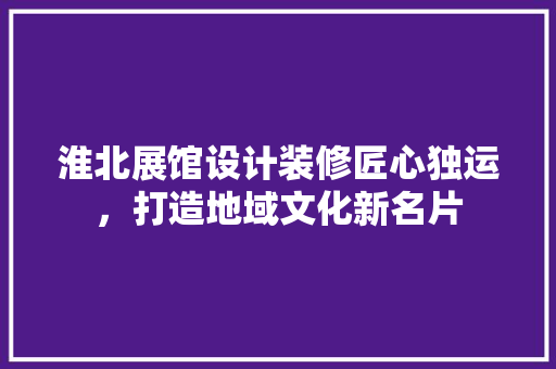 淮北展馆设计装修匠心独运，打造地域文化新名片  第1张