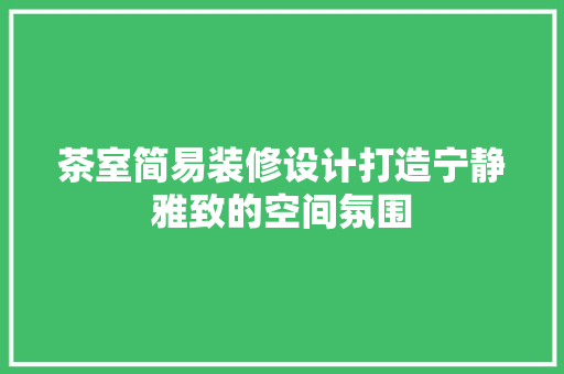 茶室简易装修设计打造宁静雅致的空间氛围