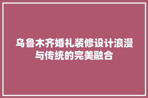 乌鲁木齐婚礼装修设计浪漫与传统的完美融合