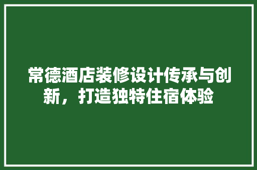 常德酒店装修设计传承与创新，打造独特住宿体验