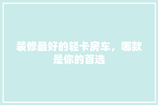 装修最好的轻卡房车，哪款是你的首选  第1张