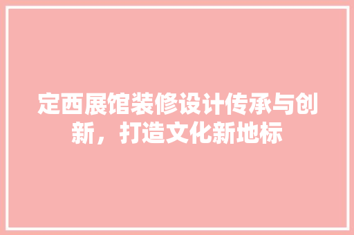 定西展馆装修设计传承与创新，打造文化新地标  第1张