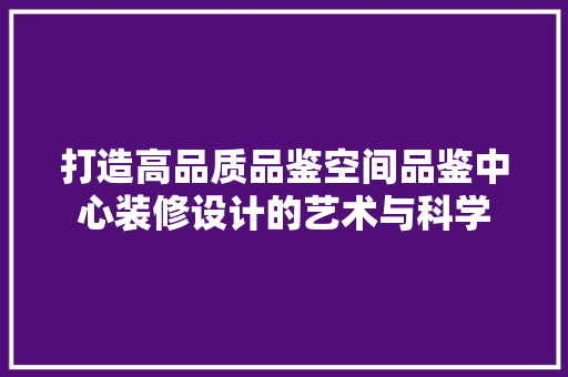 打造高品质品鉴空间品鉴中心装修设计的艺术与科学  第1张