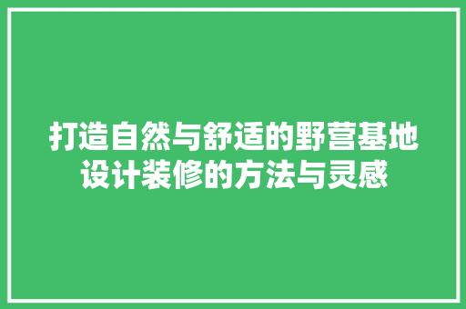 打造自然与舒适的野营基地设计装修的方法与灵感